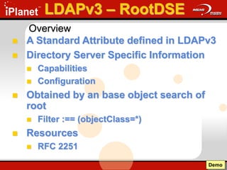 LDAPv3 – RootDSE
 A Standard Attribute defined in LDAPv3
 Directory Server Specific Information
 Capabilities
 Configuration
 Obtained by an base object search of
root
 Filter :== (objectClass=*)
 Resources
 RFC 2251
Demo
Overview
 
