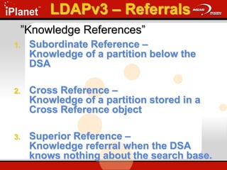 ”Knowledge References”
1. Subordinate Reference –
Knowledge of a partition below the
DSA
2. Cross Reference –
Knowledge of a partition stored in a
Cross Reference object
3. Superior Reference –
Knowledge referral when the DSA
knows nothing about the search base.
LDAPv3 – Referrals
 