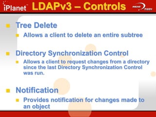 LDAPv3 – Controls
 Tree Delete
 Allows a client to delete an entire subtree
 Directory Synchronization Control
 Allows a client to request changes from a directory
since the last Directory Synchronization Control
was run.
 Notification
 Provides notification for changes made to
an object
 