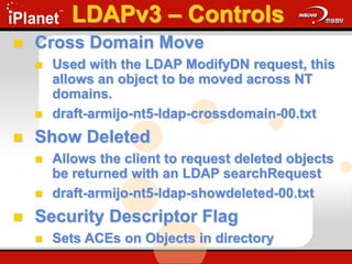  Cross Domain Move
 Used with the LDAP ModifyDN request, this
allows an object to be moved across NT
domains.
 draft-armijo-nt5-ldap-crossdomain-00.txt
 Show Deleted
 Allows the client to request deleted objects
be returned with an LDAP searchRequest
 draft-armijo-nt5-ldap-showdeleted-00.txt
 Security Descriptor Flag
 Sets ACEs on Objects in directory
LDAPv3 – Controls
 