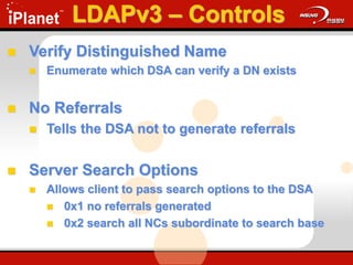  Verify Distinguished Name
 Enumerate which DSA can verify a DN exists
 No Referrals
 Tells the DSA not to generate referrals
 Server Search Options
 Allows client to pass search options to the DSA
 0x1 no referrals generated
 0x2 search all NCs subordinate to search base
LDAPv3 – Controls
 