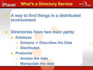 What’s a Directory Service
 A way to find things in a distributed
environment
 Directories have two main parts:
 Database
 Schema -> Describes the Data
 Distributed
 Protocols
 Access the data
 Manipulate the data
 