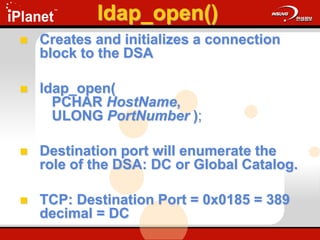 ldap_open()
 Creates and initializes a connection
block to the DSA
 ldap_open(
PCHAR HostName,
ULONG PortNumber );
 Destination port will enumerate the
role of the DSA: DC or Global Catalog.
 TCP: Destination Port = 0x0185 = 389
decimal = DC
 