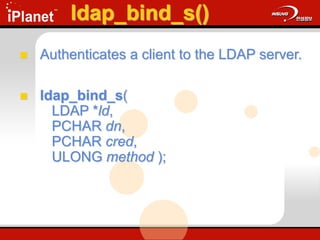 ldap_bind_s()
 Authenticates a client to the LDAP server.
 ldap_bind_s(
LDAP *ld,
PCHAR dn,
PCHAR cred,
ULONG method );
 