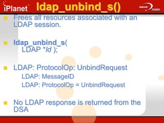 ldap_unbind_s()
 Frees all resources associated with an
LDAP session.
 ldap_unbind_s(
LDAP *ld );
 LDAP: ProtocolOp: UnbindRequest
LDAP: MessageID
LDAP: ProtocolOp = UnbindRequest
 No LDAP response is returned from the
DSA
 