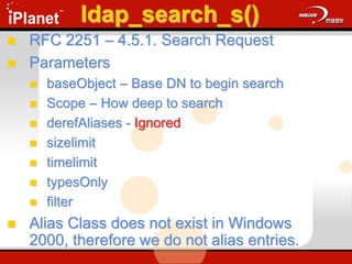 ldap_search_s()
 RFC 2251 – 4.5.1. Search Request
 Parameters
 baseObject – Base DN to begin search
 Scope – How deep to search
 derefAliases - Ignored
 sizelimit
 timelimit
 typesOnly
 filter
 Alias Class does not exist in Windows
2000, therefore we do not alias entries.
 