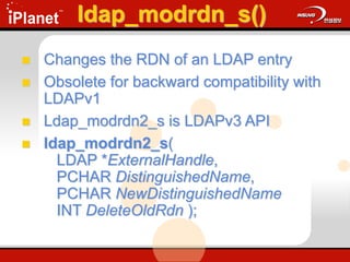 ldap_modrdn_s()
 Changes the RDN of an LDAP entry
 Obsolete for backward compatibility with
LDAPv1
 Ldap_modrdn2_s is LDAPv3 API
 ldap_modrdn2_s(
LDAP *ExternalHandle,
PCHAR DistinguishedName,
PCHAR NewDistinguishedName
INT DeleteOldRdn );
 