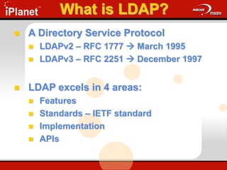 What is LDAP?
 A Directory Service Protocol
 LDAPv2 – RFC 1777  March 1995
 LDAPv3 – RFC 2251  December 1997
 LDAP excels in 4 areas:
 Features
 Standards – IETF standard
 Implementation
 APIs
 