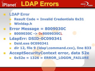 LDAP Errors
 LDAP Error
 Result Code = Invalid Credentials 0x31
 Winldap.h
 Error Message = 8009030C
 8009030C -> 0x8009030CL
 LdapErr: DSID-0C090341
 Dsid.exe 0C090341
 dir 12, file 9 (ldapcommand.cxx), line 833
 AcceptSecurityContext error, data 52e
 0x52e = 1326 = ERROR_LOGON_FAILURE
 