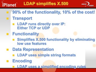 LDAP simplifies X.500
 90% of the functionality, 10% of the cost!
 Transport
 LDAP runs directly over IP:
Either TCP or UDP
 Functionality
 Simplifies X.500 functionality by eliminating
low use features
 Data Representation
 LDAP uses simple string formats
 Encoding
 LDAP uses a simplified encoding rules
 