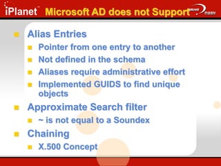 Microsoft AD does not Support
 Alias Entries
 Pointer from one entry to another
 Not defined in the schema
 Aliases require administrative effort
 Implemented GUIDS to find unique
objects
 Approximate Search filter
 ~ is not equal to a Soundex
 Chaining
 X.500 Concept
 