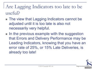 Are Lagging Indicators too late to be useful?The view that Lagging Indicators cannot be adjusted until it is too late is also not necessarily very helpful.  In the previous example with the suggestion that Errors and Delivery Performance may be Leading Indicators, knowing that you have an error rate of 25%, or 15% Late Deliveries, is already too late!© 2010 Copyright ISC Ltd.