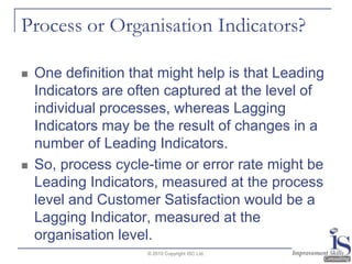 Process or Organisation Indicators?One definition that might help is that Leading Indicators are often captured at the level of individual processes, whereas Lagging Indicators may be the result of changes in a number of Leading Indicators.  So, process cycle-time or error rate might be Leading Indicators, measured at the process level and Customer Satisfaction would be a Lagging Indicator, measured at the organisation level. © 2010 Copyright ISC Ltd.