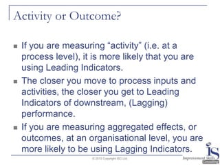 Activity or Outcome?If you are measuring “activity” (i.e. at a process level), it is more likely that you are using Leading Indicators.  The closer you move to process inputs and activities, the closer you get to Leading Indicators of downstream, (Lagging) performance.  If you are measuring aggregated effects, or outcomes, at an organisational level, you are more likely to be using Lagging Indicators.© 2010 Copyright ISC Ltd.