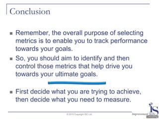 ConclusionRemember, the overall purpose of selecting metrics is to enable you to track performance towards your goals.  So, you should aim to identify and then control those metrics that help drive you towards your ultimate goals.First decide what you are trying to achieve, then decide what you need to measure.© 2010 Copyright ISC Ltd.
