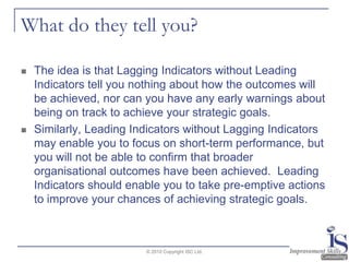 What do they tell you?The idea is that Lagging Indicators without Leading Indicators tell you nothing about how the outcomes will be achieved, nor can you have any early warnings about being on track to achieve your strategic goals.Similarly, Leading Indicators without Lagging Indicators may enable you to focus on short-term performance, but you will not be able to confirm that broader organisational outcomes have been achieved.  Leading Indicators should enable you to take pre-emptive actions to improve your chances of achieving strategic goals.© 2010 Copyright ISC Ltd.