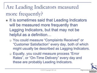 Are Leading Indicators measured more frequently?It is sometimes said that Leading Indicators will be measured more frequently than Lagging Indicators, but that may not be helpful as a definition…   You could measure “Complaints Received” or “Customer Satisfaction” every day, both of which might usually be described as Lagging Indicators.  Equally, you could measure process “Error Rates”, or “On-Time Delivery” every day and these are probably Leading Indicators.© 2010 Copyright ISC Ltd.