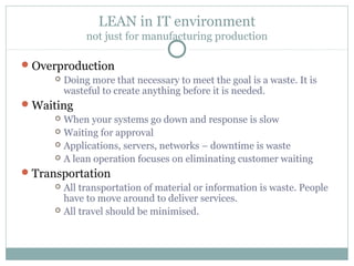 LEAN in IT environment
not just for manufacturing production
Overproduction
 Doing more that necessary to meet the goal is a waste. It is
wasteful to create anything before it is needed.
Waiting
 When your systems go down and response is slow
 Waiting for approval
 Applications, servers, networks – downtime is waste
 A lean operation focuses on eliminating customer waiting
Transportation
 All transportation of material or information is waste. People
have to move around to deliver services.
 All travel should be minimised.
 