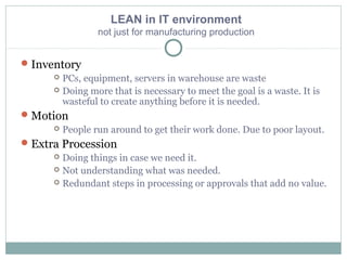 LEAN in IT environment
not just for manufacturing production
Inventory
 PCs, equipment, servers in warehouse are waste
 Doing more that is necessary to meet the goal is a waste. It is
wasteful to create anything before it is needed.
Motion
 People run around to get their work done. Due to poor layout.
Extra Procession
 Doing things in case we need it.
 Not understanding what was needed.
 Redundant steps in processing or approvals that add no value.
 