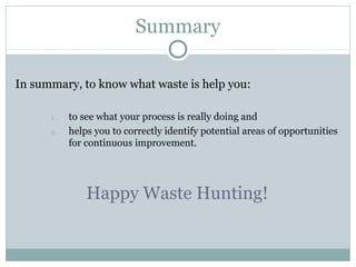 Summary
In summary, to know what waste is help you:
1. to see what your process is really doing and
2. helps you to correctly identify potential areas of opportunities
for continuous improvement.
Happy Waste Hunting!
 
