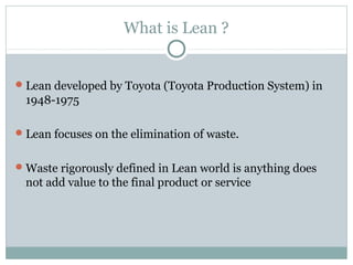 What is Lean ?
Lean developed by Toyota (Toyota Production System) in
1948-1975
Lean focuses on the elimination of waste.
Waste rigorously defined in Lean world is anything does
not add value to the final product or service
 