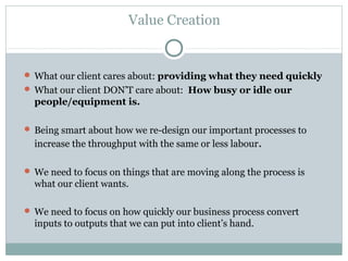 Value Creation
 What our client cares about: providing what they need quickly
 What our client DON’T care about: How busy or idle our
people/equipment is.
 Being smart about how we re-design our important processes to
increase the throughput with the same or less labour.
 We need to focus on things that are moving along the process is
what our client wants.
 We need to focus on how quickly our business process convert
inputs to outputs that we can put into client’s hand.
 