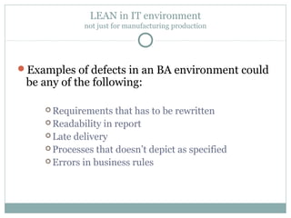 LEAN in IT environment
not just for manufacturing production
Examples of defects in an BA environment could
be any of the following:
 Requirements that has to be rewritten
 Readability in report
 Late delivery
 Processes that doesn’t depict as specified
 Errors in business rules
 