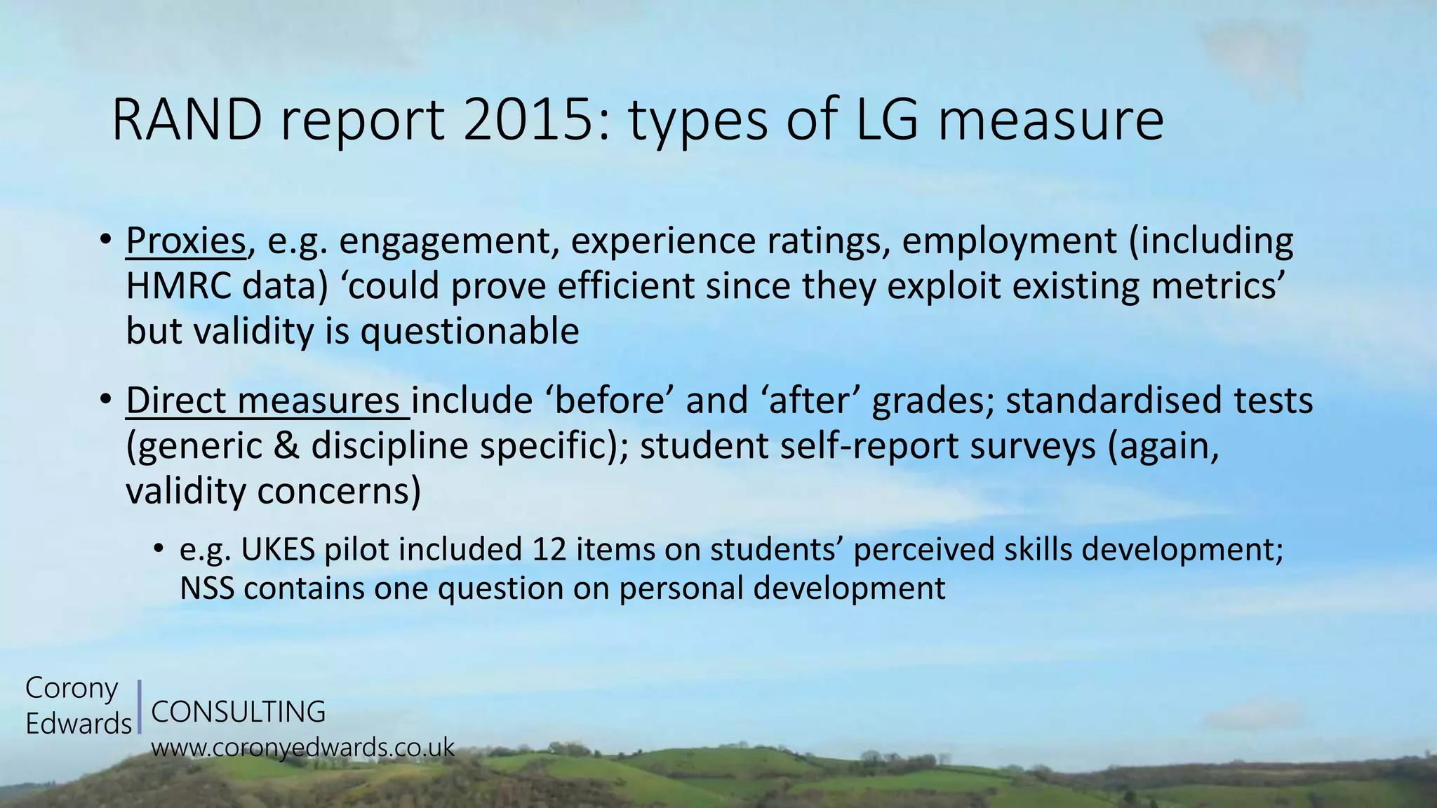 CONSULTING
www.coronyedwards.co.uk
Corony
Edwards
RAND report 2015: types of LG measure
• Proxies, e.g. engagement, experience ratings, employment (including
HMRC data) ‘could prove efficient since they exploit existing metrics’
but validity is questionable
• Direct measures include ‘before’ and ‘after’ grades; standardised tests
(generic & discipline specific); student self-report surveys (again,
validity concerns)
• e.g. UKES pilot included 12 items on students’ perceived skills development;
NSS contains one question on personal development
 