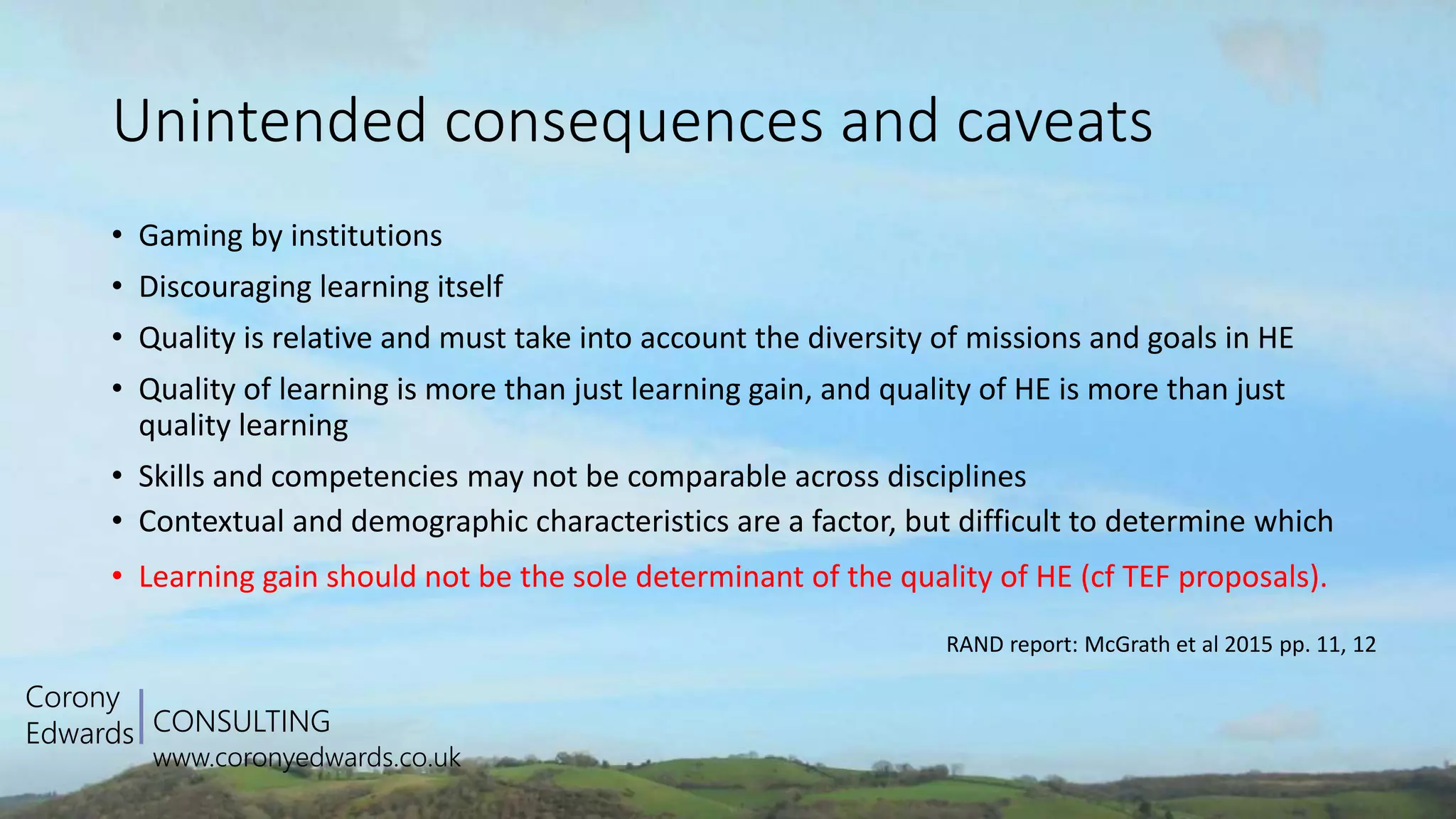 CONSULTING
www.coronyedwards.co.uk
Corony
Edwards
Unintended consequences and caveats
• Gaming by institutions
• Discouraging learning itself
• Quality is relative and must take into account the diversity of missions and goals in HE
• Quality of learning is more than just learning gain, and quality of HE is more than just
quality learning
• Skills and competencies may not be comparable across disciplines
• Contextual and demographic characteristics are a factor, but difficult to determine which
• Learning gain should not be the sole determinant of the quality of HE (cf TEF proposals).
RAND report: McGrath et al 2015 pp. 11, 12
 