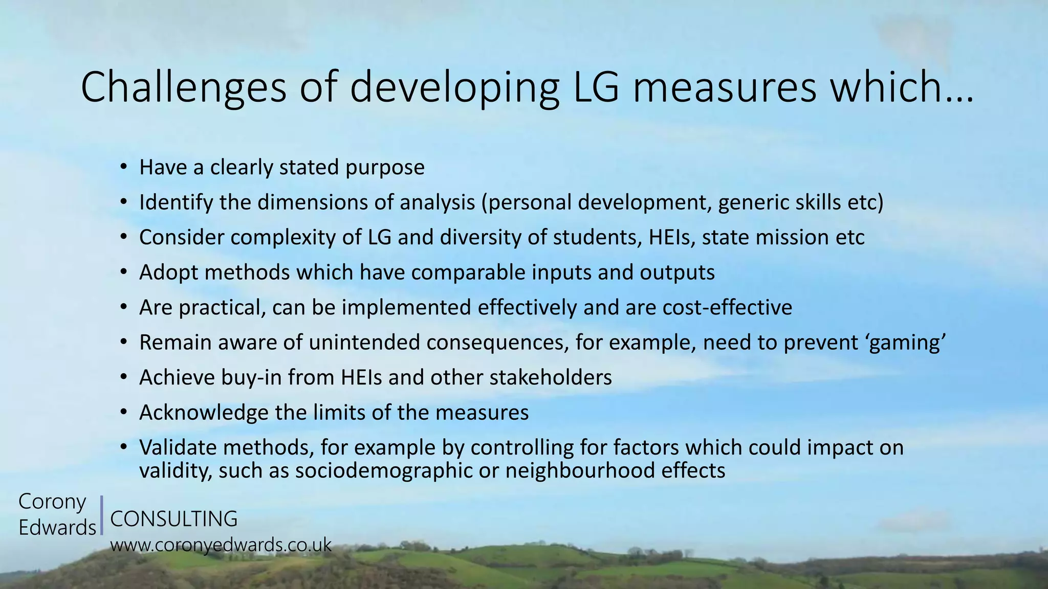 CONSULTING
www.coronyedwards.co.uk
Corony
Edwards
Challenges of developing LG measures which…
• Have a clearly stated purpose
• Identify the dimensions of analysis (personal development, generic skills etc)
• Consider complexity of LG and diversity of students, HEIs, state mission etc
• Adopt methods which have comparable inputs and outputs
• Are practical, can be implemented effectively and are cost-effective
• Remain aware of unintended consequences, for example, need to prevent ‘gaming’
• Achieve buy-in from HEIs and other stakeholders
• Acknowledge the limits of the measures
• Validate methods, for example by controlling for factors which could impact on
validity, such as sociodemographic or neighbourhood effects
 