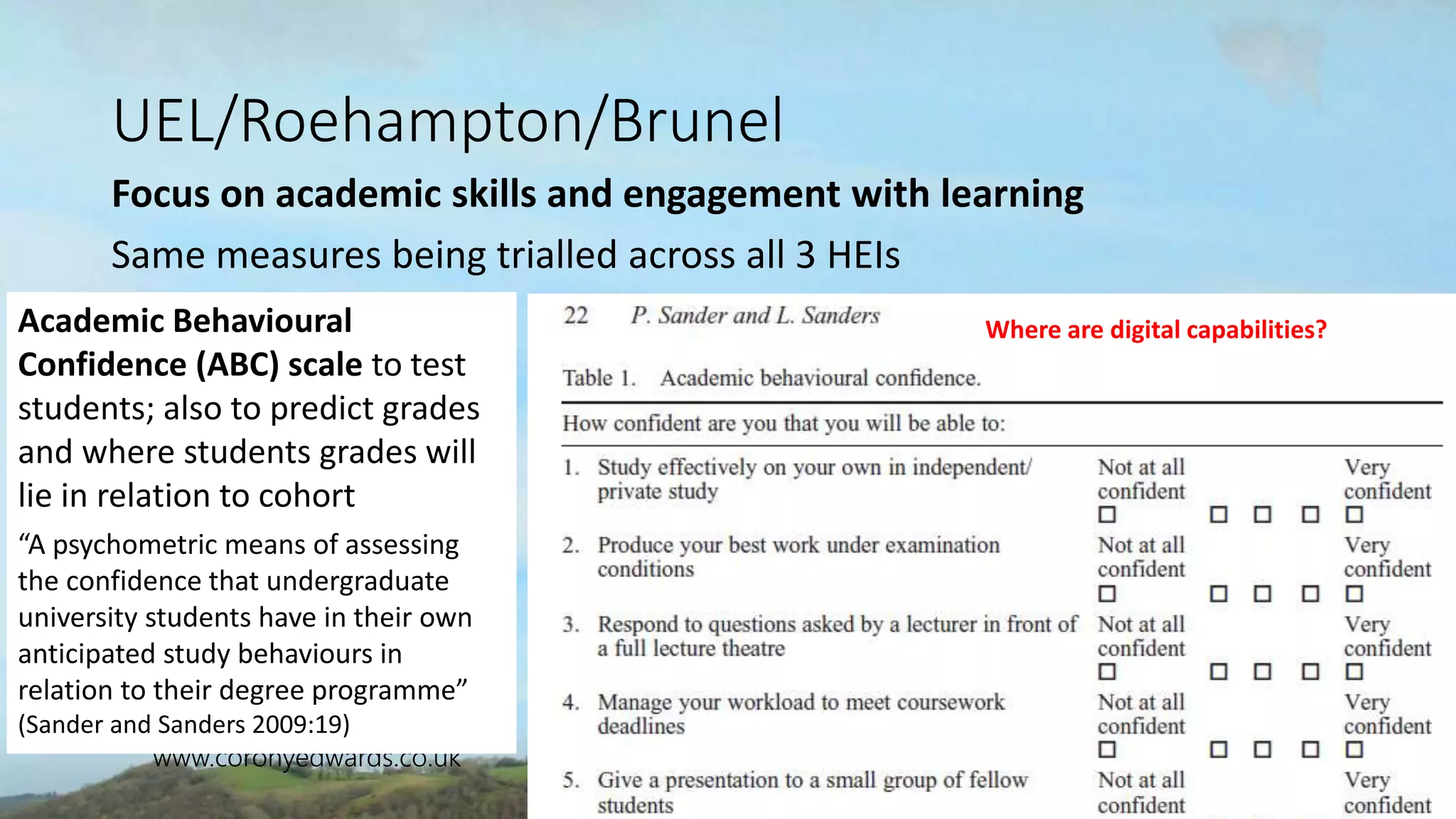 CONSULTING
www.coronyedwards.co.uk
Corony
Edwards
UEL/Roehampton/Brunel
Focus on academic skills and engagement with learning
Same measures being trialled across all 3 HEIs
Academic Behavioural
Confidence (ABC) scale to test
students; also to predict grades
and where students grades will
lie in relation to cohort
“A psychometric means of assessing
the confidence that undergraduate
university students have in their own
anticipated study behaviours in
relation to their degree programme”
(Sander and Sanders 2009:19)
Where are digital capabilities?
 
