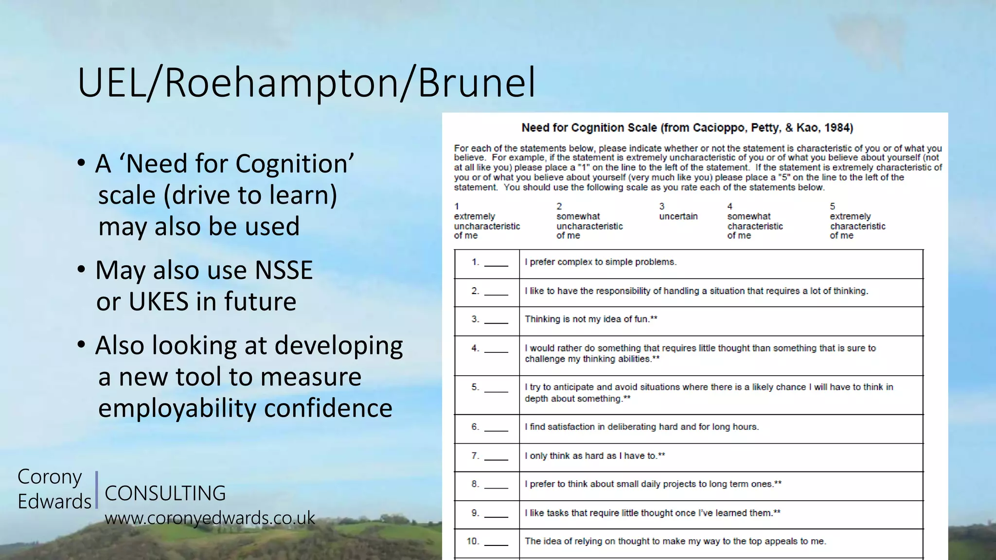 CONSULTING
www.coronyedwards.co.uk
Corony
Edwards
UEL/Roehampton/Brunel
• A ‘Need for Cognition’
scale (drive to learn)
may also be used
• May also use NSSE
or UKES in future
• Also looking at developing
a new tool to measure
employability confidence
 
