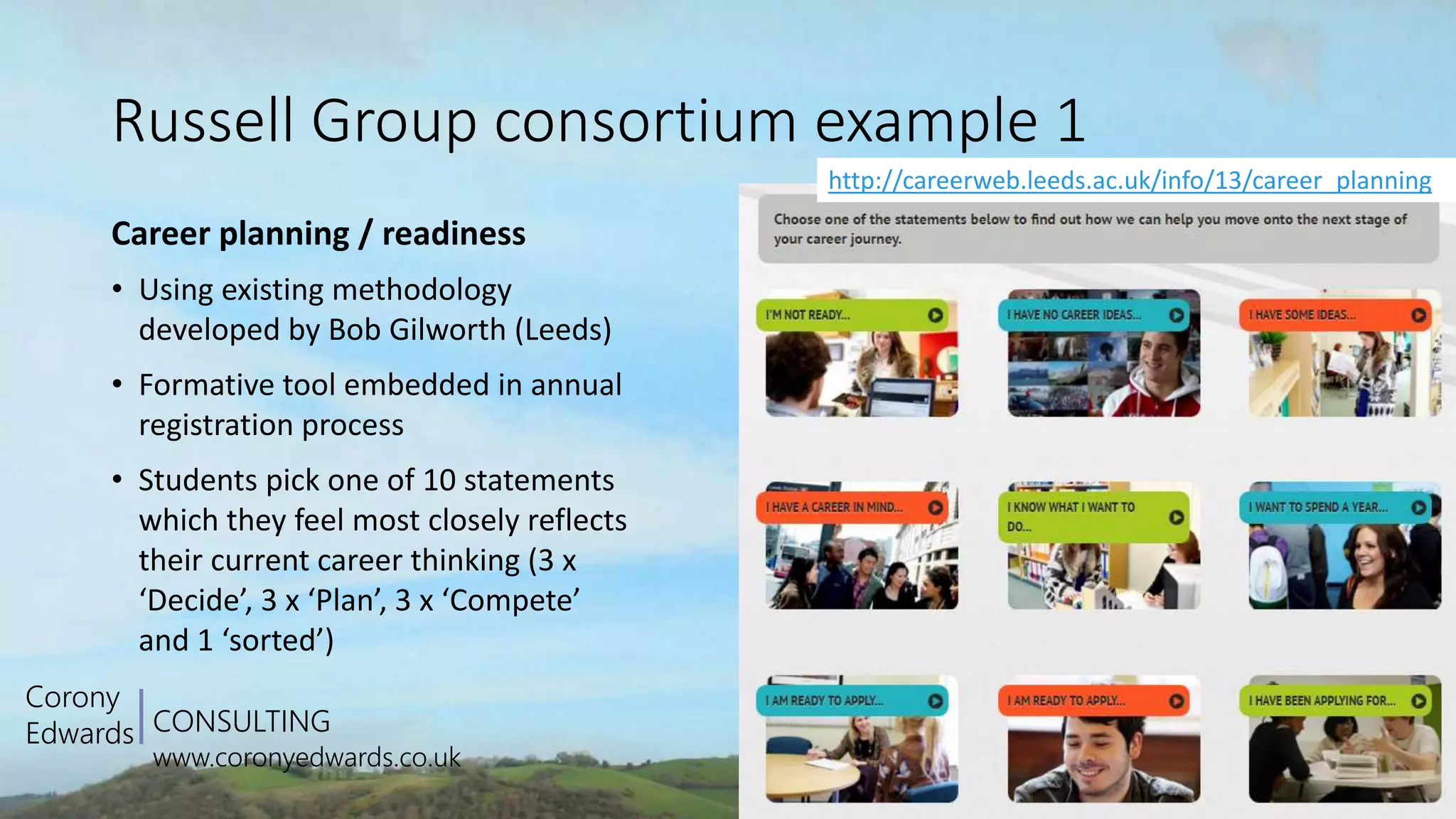 CONSULTING
www.coronyedwards.co.uk
Corony
Edwards
Russell Group consortium example 1
Career planning / readiness
• Using existing methodology
developed by Bob Gilworth (Leeds)
• Formative tool embedded in annual
registration process
• Students pick one of 10 statements
which they feel most closely reflects
their current career thinking (3 x
‘Decide’, 3 x ‘Plan’, 3 x ‘Compete’
and 1 ‘sorted’)
http://careerweb.leeds.ac.uk/info/13/career_planning
 