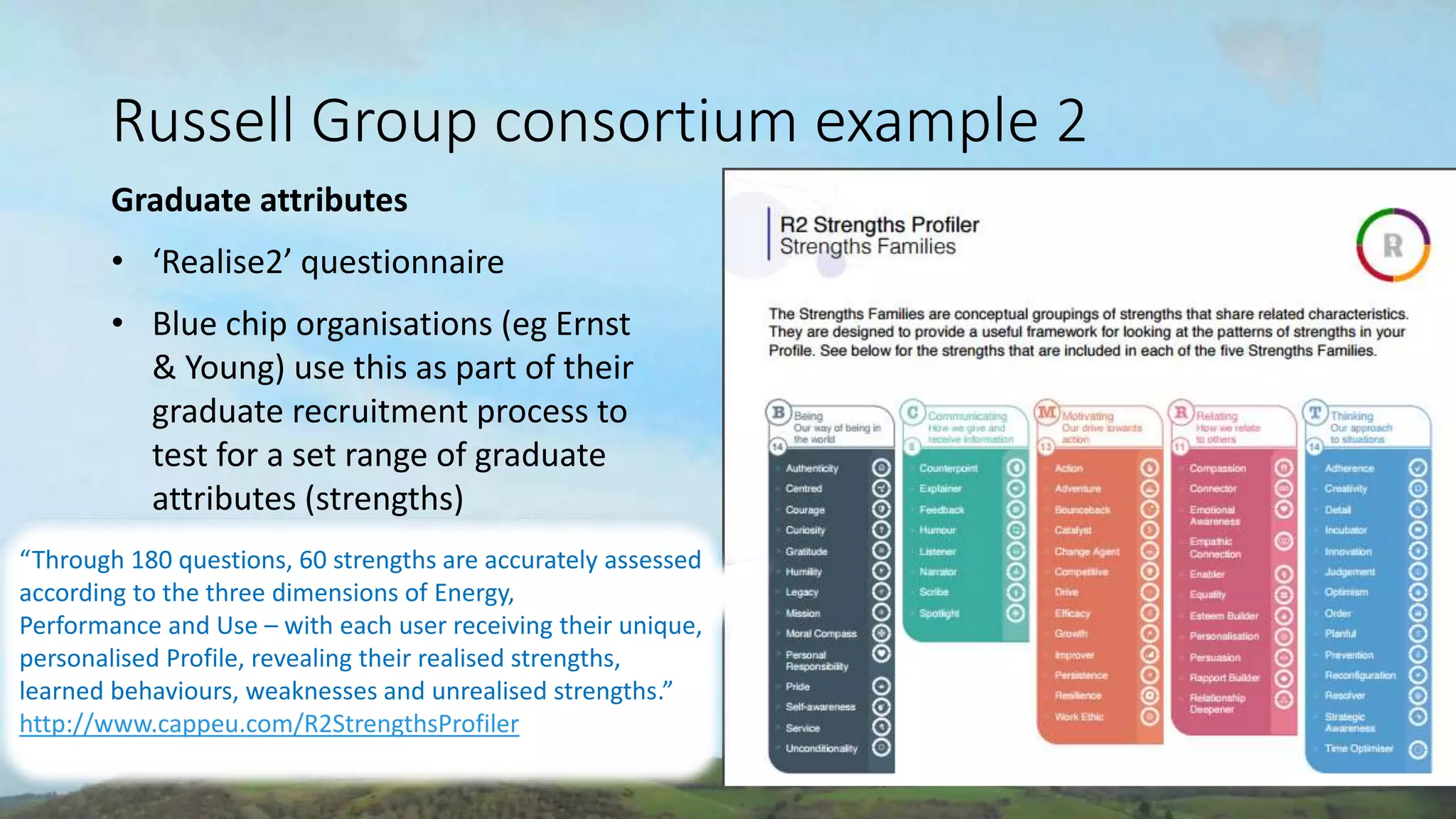 CONSULTING
www.coronyedwards.co.uk
Corony
Edwards
Russell Group consortium example 2
Graduate attributes
• ‘Realise2’ questionnaire
• Blue chip organisations (eg Ernst
& Young) use this as part of their
graduate recruitment process to
test for a set range of graduate
attributes (strengths)
“Through 180 questions, 60 strengths are accurately assessed
according to the three dimensions of Energy,
Performance and Use – with each user receiving their unique,
personalised Profile, revealing their realised strengths,
learned behaviours, weaknesses and unrealised strengths.”
http://www.cappeu.com/R2StrengthsProfiler
 