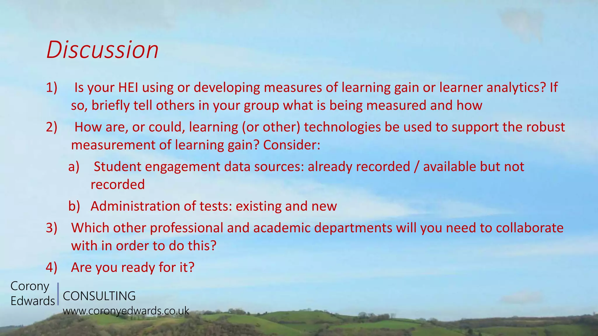 CONSULTING
www.coronyedwards.co.uk
Corony
Edwards
Discussion
1) Is your HEI using or developing measures of learning gain or learner analytics? If
so, briefly tell others in your group what is being measured and how
2) How are, or could, learning (or other) technologies be used to support the robust
measurement of learning gain? Consider:
a) Student engagement data sources: already recorded / available but not
recorded
b) Administration of tests: existing and new
3) Which other professional and academic departments will you need to collaborate
with in order to do this?
4) Are you ready for it?
 