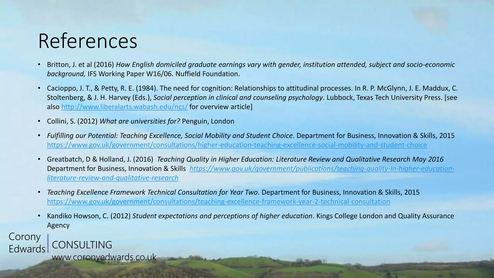 CONSULTING
www.coronyedwards.co.uk
Corony
Edwards
References
• Britton, J. et al (2016) How English domiciled graduate earnings vary with gender, institution attended, subject and socio-economic
background, IFS Working Paper W16/06. Nuffield Foundation.
• Cacioppo, J. T., & Petty, R. E. (1984). The need for cognition: Relationships to attitudinal processes. In R. P. McGlynn, J. E. Maddux, C.
Stoltenberg, & J. H. Harvey (Eds.), Social perception in clinical and counseling psychology. Lubbock, Texas Tech University Press. [see
also http://www.liberalarts.wabash.edu/ncs/ for overview article]
• Collini, S. (2012) What are universities for? Penguin, London
• Fulfilling our Potential: Teaching Excellence, Social Mobility and Student Choice. Department for Business, Innovation & Skills, 2015
https://www.gov.uk/government/consultations/higher-education-teaching-excellence-social-mobility-and-student-choice
• Greatbatch, D & Holland, J. (2016) Teaching Quality in Higher Education: Literature Review and Qualitative Research May 2016
Department for Business, Innovation & Skills https://www.gov.uk/government/publications/teaching-quality-in-higher-education-
literature-review-and-qualitative-research
• Teaching Excellence Framework Technical Consultation for Year Two. Department for Business, Innovation & Skills, 2015
https://www.gov.uk/government/consultations/teaching-excellence-framework-year-2-technical-consultation
• Kandiko Howson, C. (2012) Student expectations and perceptions of higher education. Kings College London and Quality Assurance
Agency
 