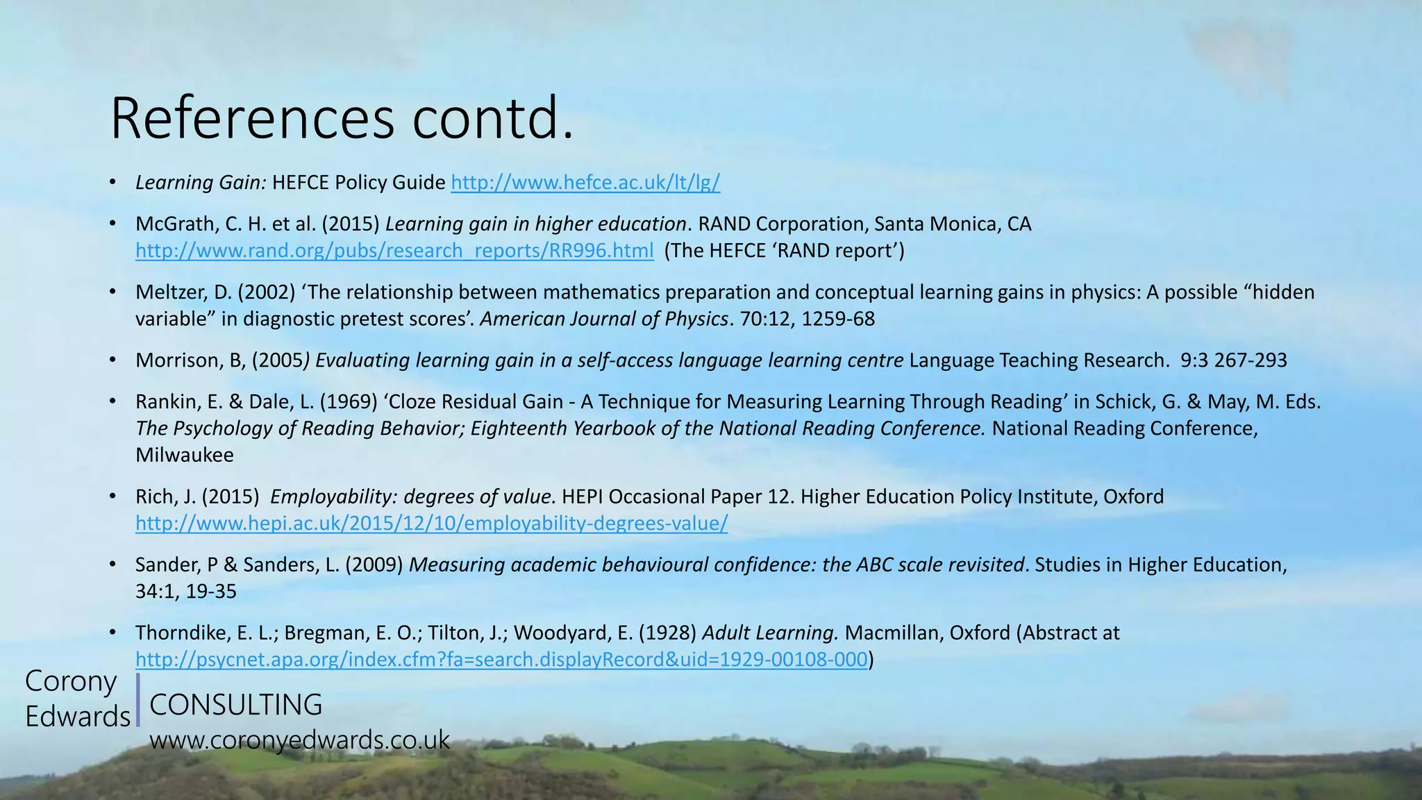 CONSULTING
www.coronyedwards.co.uk
Corony
Edwards
References contd.
• Learning Gain: HEFCE Policy Guide http://www.hefce.ac.uk/lt/lg/
• McGrath, C. H. et al. (2015) Learning gain in higher education. RAND Corporation, Santa Monica, CA
http://www.rand.org/pubs/research_reports/RR996.html (The HEFCE ‘RAND report’)
• Meltzer, D. (2002) ‘The relationship between mathematics preparation and conceptual learning gains in physics: A possible “hidden
variable” in diagnostic pretest scores’. American Journal of Physics. 70:12, 1259-68
• Morrison, B, (2005) Evaluating learning gain in a self-access language learning centre Language Teaching Research. 9:3 267-293
• Rankin, E. & Dale, L. (1969) ‘Cloze Residual Gain - A Technique for Measuring Learning Through Reading’ in Schick, G. & May, M. Eds.
The Psychology of Reading Behavior; Eighteenth Yearbook of the National Reading Conference. National Reading Conference,
Milwaukee
• Rich, J. (2015) Employability: degrees of value. HEPI Occasional Paper 12. Higher Education Policy Institute, Oxford
http://www.hepi.ac.uk/2015/12/10/employability-degrees-value/
• Sander, P & Sanders, L. (2009) Measuring academic behavioural confidence: the ABC scale revisited. Studies in Higher Education,
34:1, 19-35
• Thorndike, E. L.; Bregman, E. O.; Tilton, J.; Woodyard, E. (1928) Adult Learning. Macmillan, Oxford (Abstract at
http://psycnet.apa.org/index.cfm?fa=search.displayRecord&uid=1929-00108-000)
 