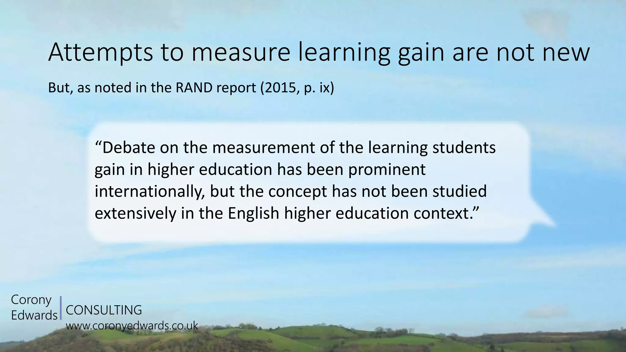 CONSULTING
www.coronyedwards.co.uk
Corony
Edwards
Attempts to measure learning gain are not new
But, as noted in the RAND report (2015, p. ix)
“Debate on the measurement of the learning students
gain in higher education has been prominent
internationally, but the concept has not been studied
extensively in the English higher education context.”
 