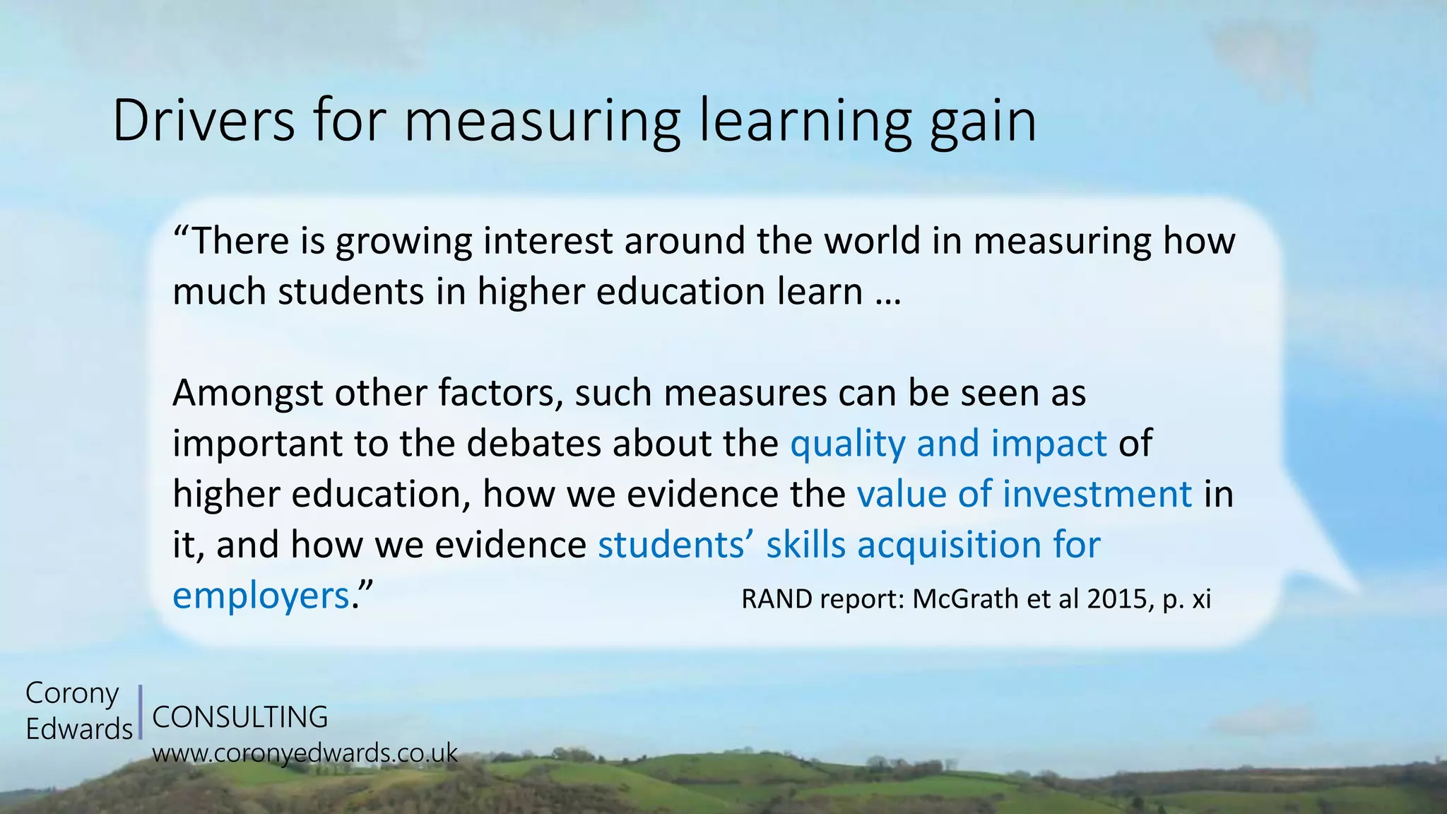 CONSULTING
www.coronyedwards.co.uk
Corony
Edwards
Drivers for measuring learning gain
“There is growing interest around the world in measuring how
much students in higher education learn …
Amongst other factors, such measures can be seen as
important to the debates about the quality and impact of
higher education, how we evidence the value of investment in
it, and how we evidence students’ skills acquisition for
employers.” RAND report: McGrath et al 2015, p. xi
 