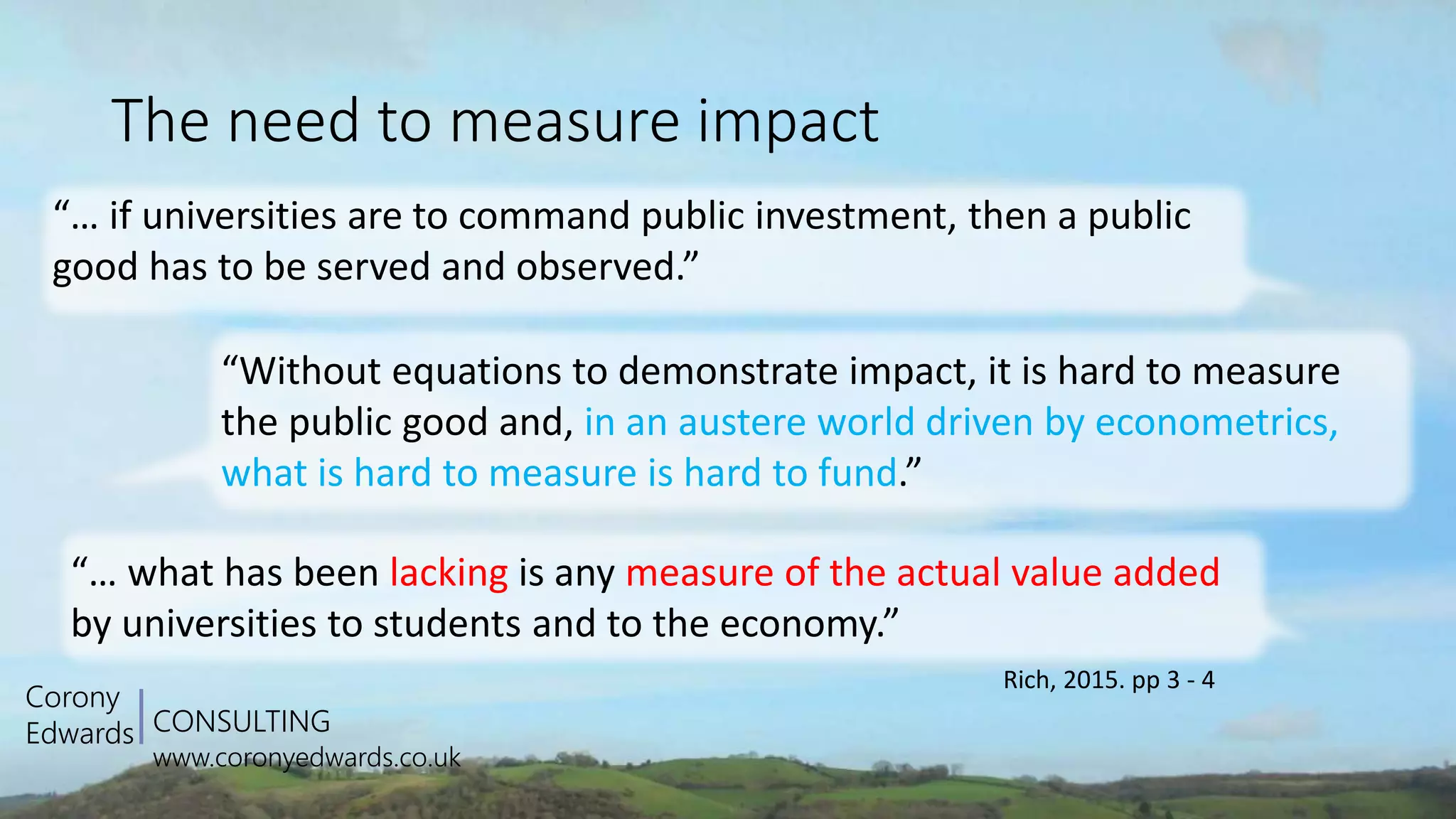 CONSULTING
www.coronyedwards.co.uk
Corony
Edwards
The need to measure impact
Rich, 2015. pp 3 - 4
“… if universities are to command public investment, then a public
good has to be served and observed.”
“… what has been lacking is any measure of the actual value added
by universities to students and to the economy.”
“Without equations to demonstrate impact, it is hard to measure
the public good and, in an austere world driven by econometrics,
what is hard to measure is hard to fund.”
 