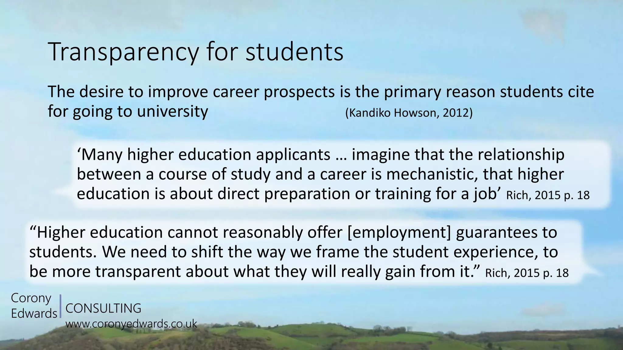 CONSULTING
www.coronyedwards.co.uk
Corony
Edwards
Transparency for students
The desire to improve career prospects is the primary reason students cite
for going to university (Kandiko Howson, 2012)
‘Many higher education applicants … imagine that the relationship
between a course of study and a career is mechanistic, that higher
education is about direct preparation or training for a job’ Rich, 2015 p. 18
“Higher education cannot reasonably offer [employment] guarantees to
students. We need to shift the way we frame the student experience, to
be more transparent about what they will really gain from it.” Rich, 2015 p. 18
 