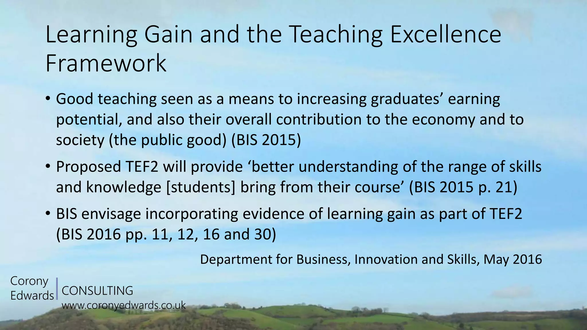 CONSULTING
www.coronyedwards.co.uk
Corony
Edwards
Learning Gain and the Teaching Excellence
Framework
• Good teaching seen as a means to increasing graduates’ earning
potential, and also their overall contribution to the economy and to
society (the public good) (BIS 2015)
• Proposed TEF2 will provide ‘better understanding of the range of skills
and knowledge [students] bring from their course’ (BIS 2015 p. 21)
• BIS envisage incorporating evidence of learning gain as part of TEF2
(BIS 2016 pp. 11, 12, 16 and 30)
Department for Business, Innovation and Skills, May 2016
 