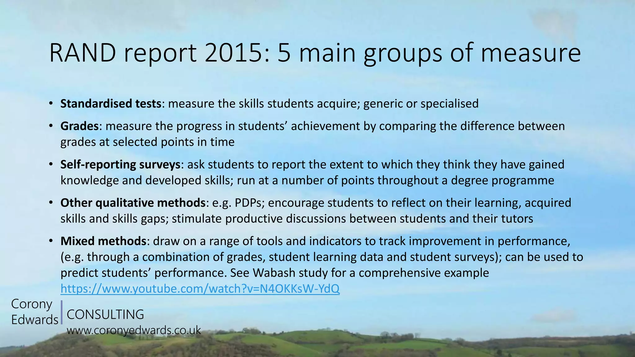 CONSULTING
www.coronyedwards.co.uk
Corony
Edwards
RAND report 2015: 5 main groups of measure
• Standardised tests: measure the skills students acquire; generic or specialised
• Grades: measure the progress in students’ achievement by comparing the difference between
grades at selected points in time
• Self-reporting surveys: ask students to report the extent to which they think they have gained
knowledge and developed skills; run at a number of points throughout a degree programme
• Other qualitative methods: e.g. PDPs; encourage students to reflect on their learning, acquired
skills and skills gaps; stimulate productive discussions between students and their tutors
• Mixed methods: draw on a range of tools and indicators to track improvement in performance,
(e.g. through a combination of grades, student learning data and student surveys); can be used to
predict students’ performance. See Wabash study for a comprehensive example
https://www.youtube.com/watch?v=N4OKKsW-YdQ
 