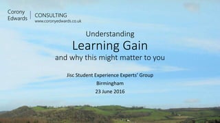 CONSULTING
www.coronyedwards.co.uk
Corony
Edwards
Understanding
Learning Gain
and why this might matter to you
Jisc Student Experience Experts’ Group
Birmingham
23 June 2016
 