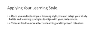 Applying Your Learning Style
• • Once you understand your learning style, you can adapt your study
habits and learning strategies to align with your preferences.
• • This can lead to more effective learning and improved retention.
 