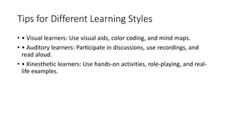 Tips for Different Learning Styles
• • Visual learners: Use visual aids, color coding, and mind maps.
• • Auditory learners: Participate in discussions, use recordings, and
read aloud.
• • Kinesthetic learners: Use hands-on activities, role-playing, and real-
life examples.
 