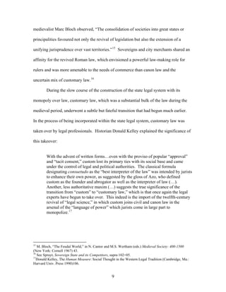 medievalist Marc Bloch observed, “The consolidation of societies into great states or
principalities favoured not only the revival of legislation but also the extension of a
unifying jurisprudence over vast territories.”15
Sovereigns and city merchants shared an
affinity for the revived Roman law, which envisioned a powerful law-making role for
rulers and was more amenable to the needs of commerce than canon law and the
uncertain mix of customary law.16
During the slow course of the construction of the state legal system with its
monopoly over law, customary law, which was a substantial bulk of the law during the
medieval period, underwent a subtle but fateful transition that had begun much earlier.
In the process of being incorporated within the state legal system, customary law was
taken over by legal professionals. Historian Donald Kelley explained the significance of
this takeover:
With the advent of written forms…even with the proviso of popular “approval”
and “tacit consent,” custom lost its primary ties with its social base and came
under the control of legal and political authorities. The classical formula
designating consuetudo as the “best interpreter of the law” was intended by jurists
to enhance their own power, as suggested by the gloss of Azo, who defined
custom as the founder and abrogator as well as the interpreter of law (…).
Another, less authoritative maxim (…) suggests the true significance of the
transition from “custom” to “customary law,” which is that once again the legal
experts have begun to take over. This indeed is the import of the twelfth-century
revival of “legal science,” in which custom joins civil and canon law in the
arsenal of the “language of power” which jurists come in large part to
monopolize.17
15
M. Bloch, “The Feudal World,” in N. Cantor and M.S. Wertham (eds.) Medieval Society: 400-1500
(New York: Cornell 1967) 43.
16
See Spruyt, Sovereign State and its Competitors, supra 102=05.
17
Donald Kelley, The Human Measure: Social Thought in the Western Legal Tradition (Cambridge, Ma.:
Harvard Univ. Press 1990)106.
9
 