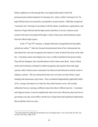 Kelley emphasizes in this passage that, once legal professionals control the
pronouncement and development of customary law, what is called “customary law” by
legal officials does not necessarily corresponds to actual customs. Officially recognized
“customary law” develops in accordance with the modes, mechanisms, requirements, and
interests of legal officials and the legal system (and those it serves); whereas social
customs and norms are produced through a variety of processes and mechanisms apart
from the official legal system..
In the 17th
and 18th
centuries, a sharper distinction emerged between the public
and private realms.18
State law became the preeminent form of law; international law
and natural law were also recognized, but mainly in virtue of and on the terms set by st
law. Customary norms and religious law were, in effect, banished to the private realm.
They did not disappear, but a transformation in their status came about. Some of these
norms and institutions continued to obtain recognition and sanction from state legal
systems; other of these norms continued to be observed and enforced in strictly social or
religious contexts. The key characteristic they lost over time was their former, equal
standing and autonomous legal status. Once considered independently applicable bodies
of law, owing to the takeover of state law they rather became norms, still socially
influential, but now carrying a different status from that of official state law. Customary
and religious norms, it must be emphasized, often were more efficacious than state law in
governing every day social affairs, but the loss of legal status had significant implications
that would bear fruit over time.
ate
18
In earlier periods the public/private distinction was not sharply drawn. See van Creveld, The Rise and
Decline of the State, supra 23-24.
10
 
