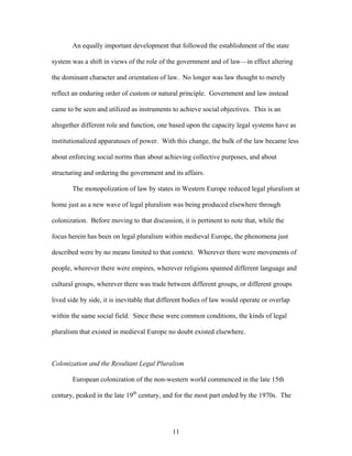 An equally important development that followed the establishment of the state
system was a shift in views of the role of the government and of law—in effect altering
the dominant character and orientation of law. No longer was law thought to merely
reflect an enduring order of custom or natural principle. Government and law instead
came to be seen and utilized as instruments to achieve social objectives. This is an
altogether different role and function, one based upon the capacity legal systems have as
institutionalized apparatuses of power. With this change, the bulk of the law became less
about enforcing social norms than about achieving collective purposes, and about
structuring and ordering the government and its affairs.
The monopolization of law by states in Western Europe reduced legal pluralism at
home just as a new wave of legal pluralism was being produced elsewhere through
colonization. Before moving to that discussion, it is pertinent to note that, while the
focus herein has been on legal pluralism within medieval Europe, the phenomena just
described were by no means limited to that context. Wherever there were movements of
people, wherever there were empires, wherever religions spanned different language and
cultural groups, wherever there was trade between different groups, or different groups
lived side by side, it is inevitable that different bodies of law would operate or overlap
within the same social field. Since these were common conditions, the kinds of legal
pluralism that existed in medieval Europe no doubt existed elsewhere.
Colonization and the Resultant Legal Pluralism
European colonization of the non-western world commenced in the late 15th
century, peaked in the late 19th
century, and for the most part ended by the 1970s. The
11
 