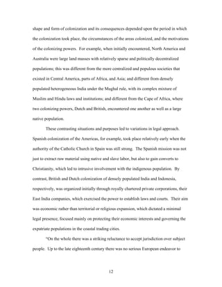 shape and form of colonization and its consequences depended upon the period in which
the colonization took place, the circumstances of the areas colonized, and the motivations
of the colonizing powers. For example, when initially encountered, North America and
Australia were large land masses with relatively sparse and politically decentralized
populations; this was different from the more centralized and populous societies that
existed in Central America, parts of Africa, and Asia; and different from densely
populated heterogeneous India under the Mughal rule, with its complex mixture of
Muslim and Hindu laws and institutions; and different from the Cape of Africa, where
two colonizing powers, Dutch and British, encountered one another as well as a large
native population.
These contrasting situations and purposes led to variations in legal approach.
Spanish colonization of the Americas, for example, took place relatively early when the
authority of the Catholic Church in Spain was still strong. The Spanish mission was not
just to extract raw material using native and slave labor, but also to gain converts to
Christianity, which led to intrusive involvement with the indigenous population. By
contrast, British and Dutch colonization of densely populated India and Indonesia,
respectively, was organized initially through royally chartered private corporations, their
East India companies, which exercised the power to establish laws and courts. Their aim
was economic rather than territorial or religious expansion, which dictated a minimal
legal presence, focused mainly on protecting their economic interests and governing the
expatriate populations in the coastal trading cities.
“On the whole there was a striking reluctance to accept jurisdiction over subject
people. Up to the late eighteenth century there was no serious European endeavor to
12
 